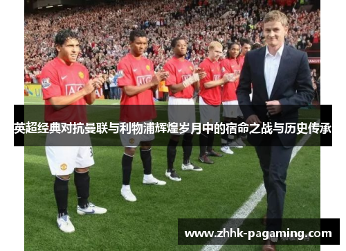 英超经典对抗曼联与利物浦辉煌岁月中的宿命之战与历史传承 英超经典对抗曼联与利物浦辉煌岁月中的宿命之战与历史传承
