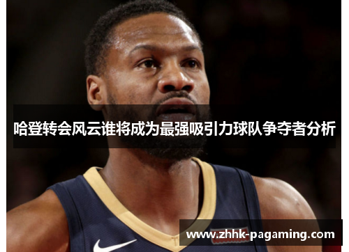 哈登转会风云谁将成为最强吸引力球队争夺者分析 哈登转会风云谁将成为最强吸引力球队争夺者分析