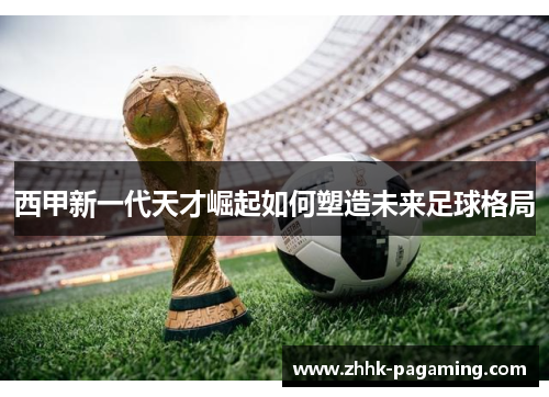西甲新一代天才崛起如何塑造未来足球格局 西甲新一代天才崛起如何塑造未来足球格局