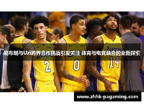 勒布朗与Uzi跨界合作挑战引发关注 体育与电竞融合的全新探索 勒布朗与Uzi跨界合作挑战引发关注 体育与电竞融合的全新探索
