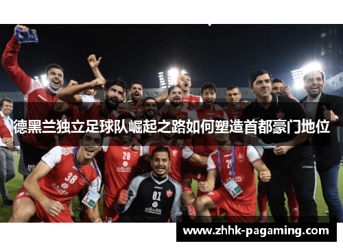 德黑兰独立足球队崛起之路如何塑造首都豪门地位 德黑兰独立足球队崛起之路如何塑造首都豪门地位