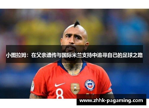 小图拉姆:在父亲遗传与国际米兰支持中追寻自己的足球之路 小图拉姆:在父亲遗传与国际米兰支持中追寻自己的足球之路