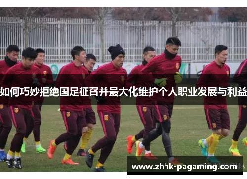 如何巧妙拒绝国足征召并最大化维护个人职业发展与利益 如何巧妙拒绝国足征召并最大化维护个人职业发展与利益