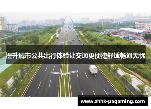 提升城市公共出行体验让交通更便捷舒适畅通无忧 提升城市公共出行体验让交通更便捷舒适畅通无忧