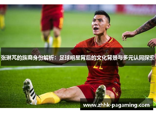 张琳芃的族裔身份解析:足球明星背后的文化背景与多元认同探索 张琳芃的族裔身份解析:足球明星背后的文化背景与多元认同探索
