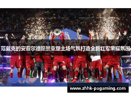 范戴克的安菲尔德愿景重塑主场气氛打造全新红军荣耀氛围 范戴克的安菲尔德愿景重塑主场气氛打造全新红军荣耀氛围