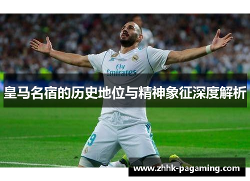 皇马名宿的历史地位与精神象征深度解析 皇马名宿的历史地位与精神象征深度解析