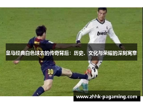 皇马经典白色球衣的传奇背后:历史、文化与荣耀的深刻寓意 皇马经典白色球衣的传奇背后:历史、文化与荣耀的深刻寓意