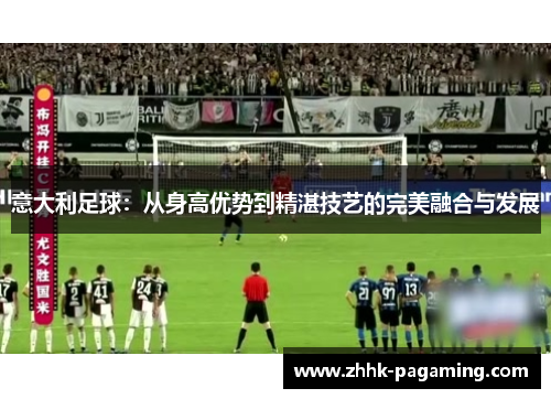 意大利足球:从身高优势到精湛技艺的完美融合与发展 意大利足球:从身高优势到精湛技艺的完美融合与发展