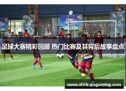 足球大赛精彩回顾 热门比赛及其背后故事盘点 足球大赛精彩回顾 热门比赛及其背后故事盘点