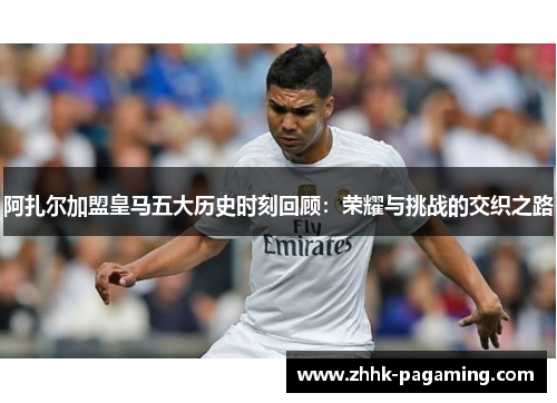 阿扎尔加盟皇马五大历史时刻回顾:荣耀与挑战的交织之路 阿扎尔加盟皇马五大历史时刻回顾:荣耀与挑战的交织之路