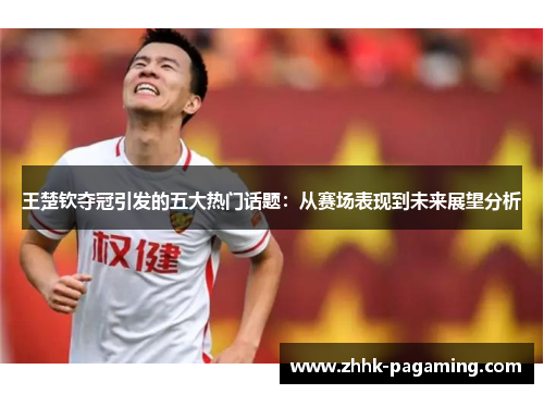 王楚钦夺冠引发的五大热门话题：从赛场表现到未来展望分析