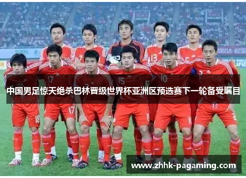 中国男足惊天绝杀巴林晋级世界杯亚洲区预选赛下一轮备受瞩目