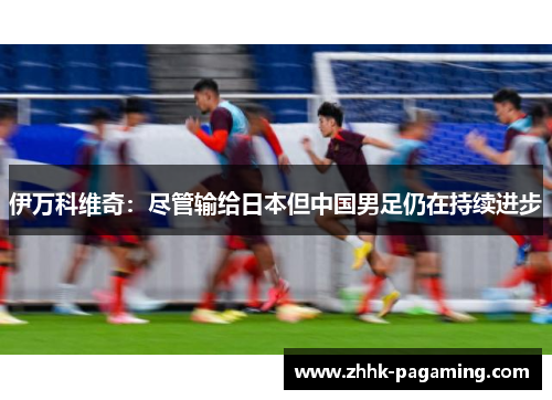 伊万科维奇：尽管输给日本但中国男足仍在持续进步