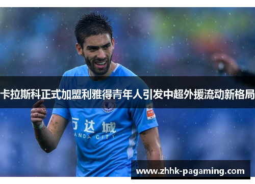 卡拉斯科正式加盟利雅得青年人引发中超外援流动新格局