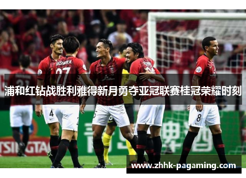 浦和红钻战胜利雅得新月勇夺亚冠联赛桂冠荣耀时刻 浦和红钻战胜利雅得新月勇夺亚冠联赛桂冠荣耀时刻