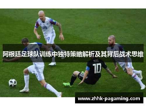 阿根廷足球队训练中独特策略解析及其背后战术思维