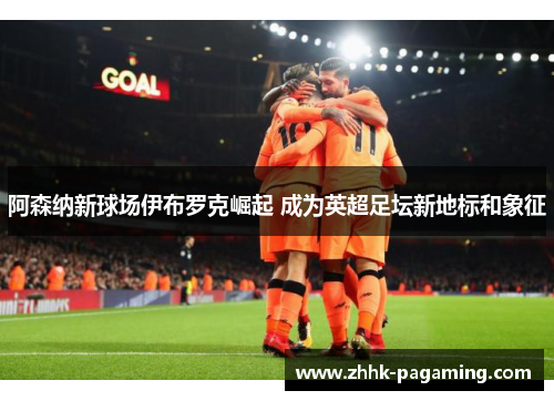 阿森纳新球场伊布罗克崛起 成为英超足坛新地标和象征