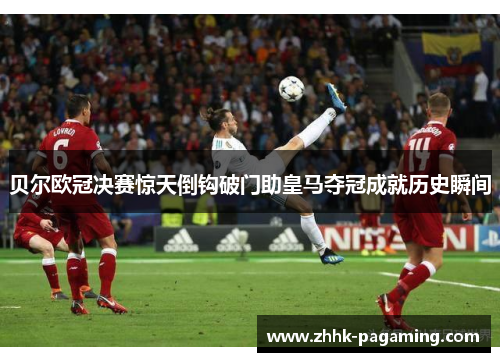 贝尔欧冠决赛惊天倒钩破门助皇马夺冠成就历史瞬间 贝尔欧冠决赛惊天倒钩破门助皇马夺冠成就历史瞬间