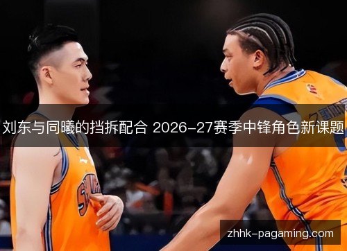 刘东与同曦的挡拆配合 2026-27赛季中锋角色新课题